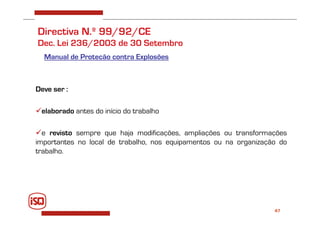 47
Directiva N.º 99/92/CE
Dec. Lei 236/2003 de 30 Setembro
Manual de Proteção contra Explosões
Deve ser :
elaborado antes do início do trabalho
e revisto sempre que haja modificações, ampliações ou transformações
importantes no local de trabalho, nos equipamentos ou na organização do
trabalho.
 
