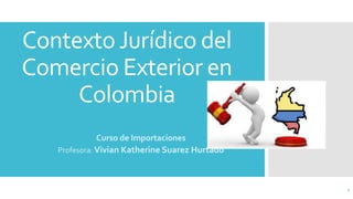 ContextoJurídico del
Comercio Exterior en
Colombia
Curso de Importaciones
Profesora: Vivian Katherine Suarez Hurtado
1
 
