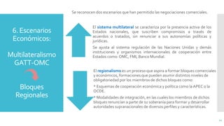 6. Escenarios
Económicos:
Multilateralismo
GATT-OMC
Bloques
Regionales
Se reconocen dos escenarios que han permitido las negociaciones comerciales.
El sistema multilateral se caracteriza por la presencia activa de los
Estados nacionales, que suscriben compromisos a través de
acuerdos o tratados, sin renunciar a sus autonomías políticas y
jurídicas.
Se ajusta al sistema regulación de las Naciones Unidas y demás
instituciones y organismos internacionales de cooperación entre
Estados como: OMC, FMI, Banco Mundial.
El regionalismo es un proceso que aspira a formar bloques comerciales
y económicos, formaciones que pueden asumir distintos niveles de
obligatoriedad por los miembros de dichos bloques como:
* Esquemas de cooperación económica y política como la APEC o la
OCDE.
* Modalidades de integración, en las cuales los miembros de dichos
bloques renuncian a parte de su soberanía para formar y desarrollar
autoridades supranacionales de diversos perfiles y características.
11
 