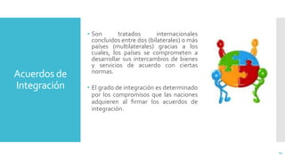 Acuerdos de
Integración
• Son tratados internacionales
concluidos entre dos (bilaterales) o más
países (multilaterales) gracias a los
cuales, los países se comprometen a
desarrollar sus intercambios de bienes
y servicios de acuerdo con ciertas
normas.
14
• El grado de integración es determinado
por los compromisos que las naciones
adquieren al firmar los acuerdos de
integración.
 