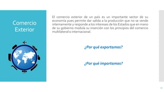 Comercio
Exterior
El comercio exterior de un país es un importante sector de su
economía pues permite dar salida a la producción que no se vende
internamente y responde a los intereses de los Estados que en mano
de su gobierno modula su inserción con los principios del comercio
multilateral o internacional.
¿Por qué exportamos?
¿Por qué importamos?
17
 