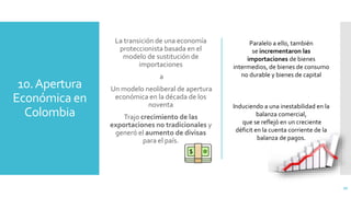 10.Apertura
Económica en
Colombia
La transición de una economía
proteccionista basada en el
modelo de sustitución de
importaciones
a
Un modelo neoliberal de apertura
económica en la década de los
noventa
Trajo crecimiento de las
exportaciones no tradicionales y
generó el aumento de divisas
para el país.
20
Paralelo a ello, también
se incrementaron las
importaciones de bienes
intermedios, de bienes de consumo
no durable y bienes de capital
Induciendo a una inestabilidad en la
balanza comercial,
que se reflejó en un creciente
déficit en la cuenta corriente de la
balanza de pagos.
 
