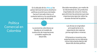 Política
Comercial en
Colombia
El fomento e incentivo a las
exportaciones no era relevante
como instrumento dentro del
desarrollo de ésta política.
21
En la década de los años 50 los
países latinoamericanos diseñaron
políticas económicas orientadas
hacia el mercado interno, el
sustento teórico y la coordinación
estuve a cargo de la Cepal.
La economía colombiana se
basaba en el modelo de
sustitución de importaciones
o modelo cepalino de
desarrollo.
Buscaba reemplazar, por medio de
la industrialización, los productos
importados de consumo masivo,
para eliminar las presiones que esas
importaciones ejercían sobre las
escasas divisas de los países.
Las divisas se originaban
principalmente en la
exportación de materias
primas agrícolas o mineras.
 