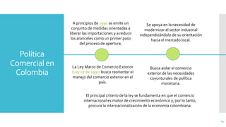 Política
Comercial en
Colombia
24
A principios de 1990 se emite un
conjunto de medidas orientadas a
liberar las importaciones y a reducir
los aranceles como un primer paso
del proceso de apertura.
La Ley Marco de Comercio Exterior
(Ley 07 de 1991) busca reorientar el
manejo del comercio exterior en el
país.
Se apoya en la necesidad de
modernizar el sector industrial
independizándolo de su orientación
hacia el mercado local.
Busca aislar el comercio
exterior de las necesidades
coyunturales de política
monetaria.
El principal criterio de la ley se fundamenta en que el comercio
internacional es motor de crecimiento económico y, por lo tanto,
procura la internacionalización de la economía colombiana.
 