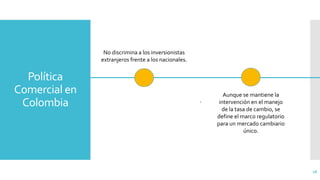 Política
Comercial en
Colombia
28
.
No discrimina a los inversionistas
extranjeros frente a los nacionales.
Aunque se mantiene la
intervención en el manejo
de la tasa de cambio, se
define el marco regulatorio
para un mercado cambiario
único.
 