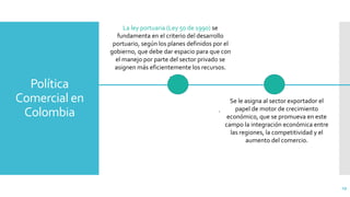 Política
Comercial en
Colombia
29
.
La ley portuaria (Ley 50 de 1990) se
fundamenta en el criterio del desarrollo
portuario, según los planes definidos por el
gobierno, que debe dar espacio para que con
el manejo por parte del sector privado se
asignen más eficientemente los recursos.
.
Se le asigna al sector exportador el
papel de motor de crecimiento
económico, que se promueva en este
campo la integración económica entre
las regiones, la competitividad y el
aumento del comercio.
 