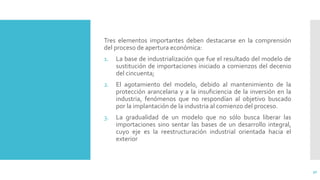 Tres elementos importantes deben destacarse en la comprensión
del proceso de apertura económica:
1. La base de industrialización que fue el resultado del modelo de
sustitución de importaciones iniciado a comienzos del decenio
del cincuenta;
2. El agotamiento del modelo, debido al mantenimiento de la
protección arancelaria y a la insuficiencia de la inversión en la
industria, fenómenos que no respondían al objetivo buscado
por la implantación de la industria al comienzo del proceso.
3. La gradualidad de un modelo que no sólo busca liberar las
importaciones sino sentar las bases de un desarrollo integral,
cuyo eje es la reestructuración industrial orientada hacia el
exterior
30
 
