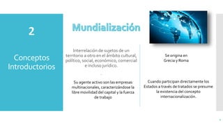 Conceptos
Introductorios
Interrelación de sujetos de un
territorio a otro en el ámbito cultural,
político, social, económico, comercial
e incluso jurídico.
.
4
Se origina en
Grecia y Roma
Su agente activo son las empresas
multinacionales, caracterizándose la
libre movilidad del capital y la fuerza
de trabajo
Cuando participan directamente los
Estados a través de tratados se presume
la existencia del concepto
internacionalización.
 
