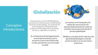 Conceptos
Introductorios
Proceso que se nutre del liberalismo
económico, la democracia, la libertad de
empresa, la tecnología, los sistemas de
comunicación y transporte para
propiciar el libre flujo de mercancías,
servicios, capitales y empresas.
.
5
Los avances en el transporte y los
medios de comunicación han
reducido drásticamente los costos de
movilizar mercancías estimulando el
proceso globalizador.
Es un fenómeno de homogeneización,
en principio económica, que se
encamina a borrar las fronteras del
mundo, para formar una comunidad
mundial.
Obedece a una apreciación cada vez más
generalizada del papel crucial del
comercio exterior en el crecimiento
económico.
 