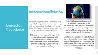 Conceptos
Introductorios
Es la acción y efecto de someter a una
autoridad conjunta de varias naciones,
o de un organismo que las represente,
territorios o asuntos que dependían de
la autoridad de un solo Estado.
6
Los Estados pierden la soberanía
económica, consecuencia del
nacionalismo, para regular y establecer
disposiciones conjuntas que les permitan
resolver el desarrollo comercial y, por
tanto, económico de sus naciones.
La internacionalización de los Estados, a
través de tratados comerciales, influye o
fomenta la globalización, promovida por
las empresas, las cuales se benefician de
las disposiciones establecidas en dichos
tratados.
El Estado se internacionaliza a partir de
tratados internacionales o como los
tratados de libre comercio que
fomentan el desarrollo principalmente
económico de un país, conformando
bloques comerciales.
 