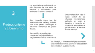 Proteccionismo
y Liberalismo
7
Las autoridades económicas de un
país disponen de una serie de
medidas o instrumentos para
desarrollar su política comercial.
Esta pretende lograr que los
intercambios de bienes y servicios
con otros países contribuyan al
desarrollo económico del propio
Estado.
Las medidas se adoptan para
compensar los desequilibrios o
perjuicios económicos innecesarios.
Sin embargo, a veces terminan perjudicando el
crecimiento económico general de la sociedad en
beneficio de un grupo de interés.
Estas medidas han sido el
objeto central de los
esfuerzos internacionales
realizados en orden a
liberalizar el comercio, en
el marco de la competencia
que caracteriza el sistema
de libre mercado.
 