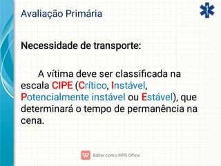 Avaliação Primária
Necessidade de transporte:
A vítima deve ser classiﬁcada na
escala CIPE (Crítico, Instável,
Potencialmente instável ou Estável), que
determinará o tempo de permanência na
cena.
 