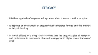EFFICACY
• It is the magnitude of response a drug causes when it interacts with a receptor
• It depends on the number of drug-receptor complexes formed and the intrinsic
activity of the drug
• Maximal efficacy of a drug (Emax) assumes that the drug occupies all receptors
and no increase in response is observed in response to higher concentrations of
drug
14
 