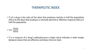 THERAPEUTIC INDEX
• TI of a drug is the ratio of the dose that produces toxicity in half the population
(TD50) to the dose that produces a clinically desired or effective response (ED50) in
half the population
• TI=
TD5O
ED50
• TI is a measure of a drug’s safety,because a larger value indicates a wide margin
between doses that are effective and doses that are toxic
17
 