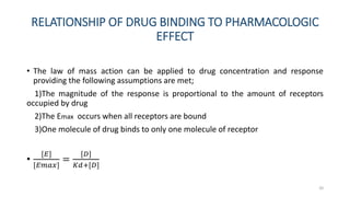 RELATIONSHIP OF DRUG BINDING TO PHARMACOLOGIC
EFFECT
• The law of mass action can be applied to drug concentration and response
providing the following assumptions are met;
1)The magnitude of the response is proportional to the amount of receptors
occupied by drug
2)The Emax occurs when all receptors are bound
3)One molecule of drug binds to only one molecule of receptor
•
[𝐸]
[𝐸𝑚𝑎𝑥]
=
[𝐷]
𝐾𝑑+[𝐷]
20
 