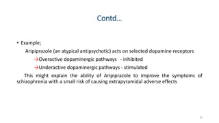 Contd…
• Example;
Aripiprazole (an atypical antipsychotic) acts on selected dopamine receptors
→Overactive dopaminergic pathways - inhibited
→Underactive dopaminergic pathways - stimulated
This might explain the ability of Aripiprazole to improve the symptoms of
schizophrenia with a small risk of causing extrapyramidal adverse effects
26
 