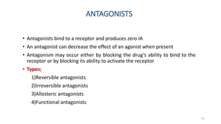 ANTAGONISTS
• Antagonists bind to a receptor and produces zero IA
• An antagonist can decrease the effect of an agonist when present
• Antagonism may occur either by blocking the drug’s ability to bind to the
receptor or by blocking its ability to activate the receptor
• Types;
1)Reversible antagonists
2)Irreversible antagonists
3)Allosteric antagonists
4)Functional antagonists
28
 