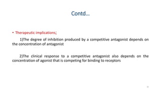 Contd…
• Therapeutic implications;
1)The degree of inhibition produced by a competitive antagonist depends on
the concentration of antagonist
2)The clinical response to a competitive antagonist also depends on the
concentration of agonist that is competing for binding to receptors
32
 