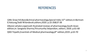 REFERENCES
1)Mc Graw hill,Basic&clinical pharmacology,Special India 15th edition,In:Bertram
G.Katzung,Todd W.Vanderah,editors;2020. p.22-26&37-38
2)Karen whalen,Lippincott illustrated reviews of pharmacology,South Asian
edition,In: Sangeeta Sharma,Thirumurthy Velpandian, editors; 2020. p.61-68
3)KD Tripathi,Essentials of Medical pharmacology,8th edition,2019. p.63-70
37
 