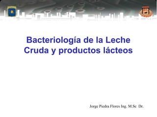 Bacteriología de la Leche
Cruda y productos lácteos
Jorge Piedra Flores Ing. M.Sc Dr.
 