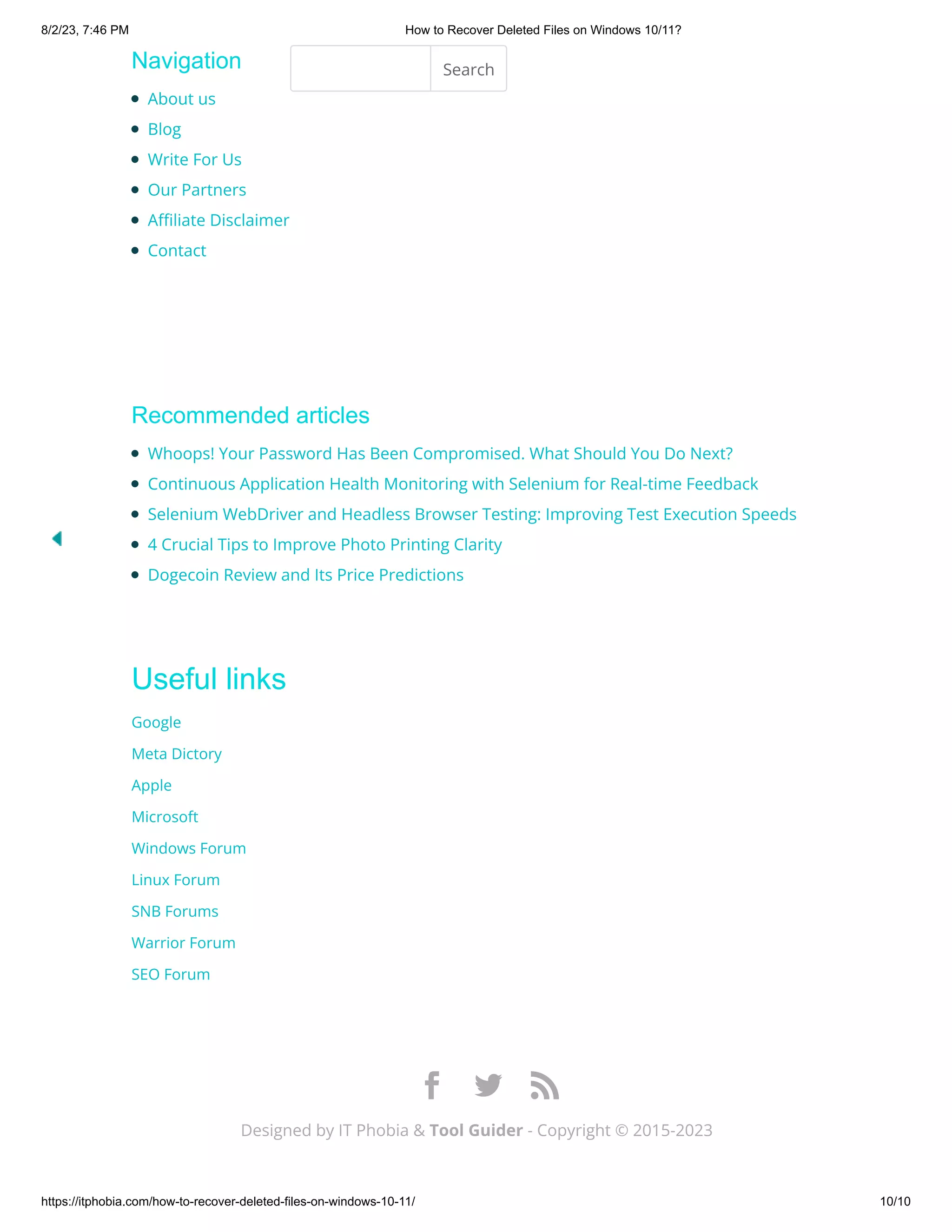8/2/23, 7:46 PM How to Recover Deleted Files on Windows 10/11?
https://itphobia.com/how-to-recover-deleted-files-on-windows-10-11/ 10/10
Navigation
Recommended articles
Useful links
Google
Meta Dictory
Apple
Microsoft
Windows Forum
Linux Forum
SNB Forums
Warrior Forum
SEO Forum
About us
Blog
Write For Us
Our Partners
Affiliate Disclaimer
Contact
Search
Whoops! Your Password Has Been Compromised. What Should You Do Next?
Continuous Application Health Monitoring with Selenium for Real-time Feedback
Selenium WebDriver and Headless Browser Testing: Improving Test Execution Speeds
4 Crucial Tips to Improve Photo Printing Clarity
Dogecoin Review and Its Price Predictions
Designed by IT Phobia & Tool Guider - Copyright © 2015-2023

 
 

 