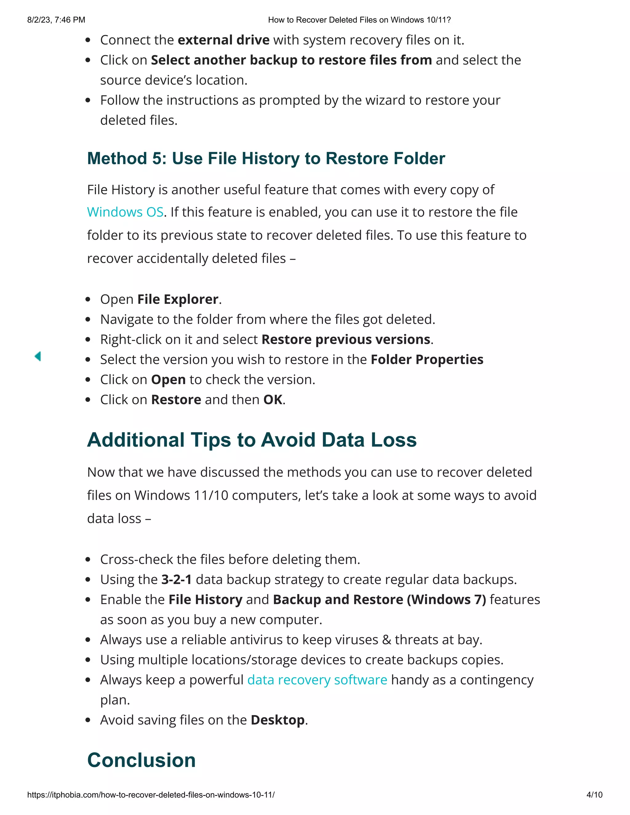 8/2/23, 7:46 PM How to Recover Deleted Files on Windows 10/11?
https://itphobia.com/how-to-recover-deleted-files-on-windows-10-11/ 4/10
Connect the external drive with system recovery files on it.
Click on Select another backup to restore files from and select the
source device’s location.
Follow the instructions as prompted by the wizard to restore your
deleted files.
Method 5: Use File History to Restore Folder
File History is another useful feature that comes with every copy of
Windows OS. If this feature is enabled, you can use it to restore the file
folder to its previous state to recover deleted files. To use this feature to
recover accidentally deleted files –
Open File Explorer.
Navigate to the folder from where the files got deleted.
Right-click on it and select Restore previous versions.
Select the version you wish to restore in the Folder Properties
Click on Open to check the version.
Click on Restore and then OK.
Additional Tips to Avoid Data Loss
Now that we have discussed the methods you can use to recover deleted
files on Windows 11/10 computers, let’s take a look at some ways to avoid
data loss –
Cross-check the files before deleting them.
Using the 3-2-1 data backup strategy to create regular data backups.
Enable the File History and Backup and Restore (Windows 7) features
as soon as you buy a new computer.
Always use a reliable antivirus to keep viruses & threats at bay.
Using multiple locations/storage devices to create backups copies.
Always keep a powerful data recovery software handy as a contingency
plan.
Avoid saving files on the Desktop.
Conclusion
 