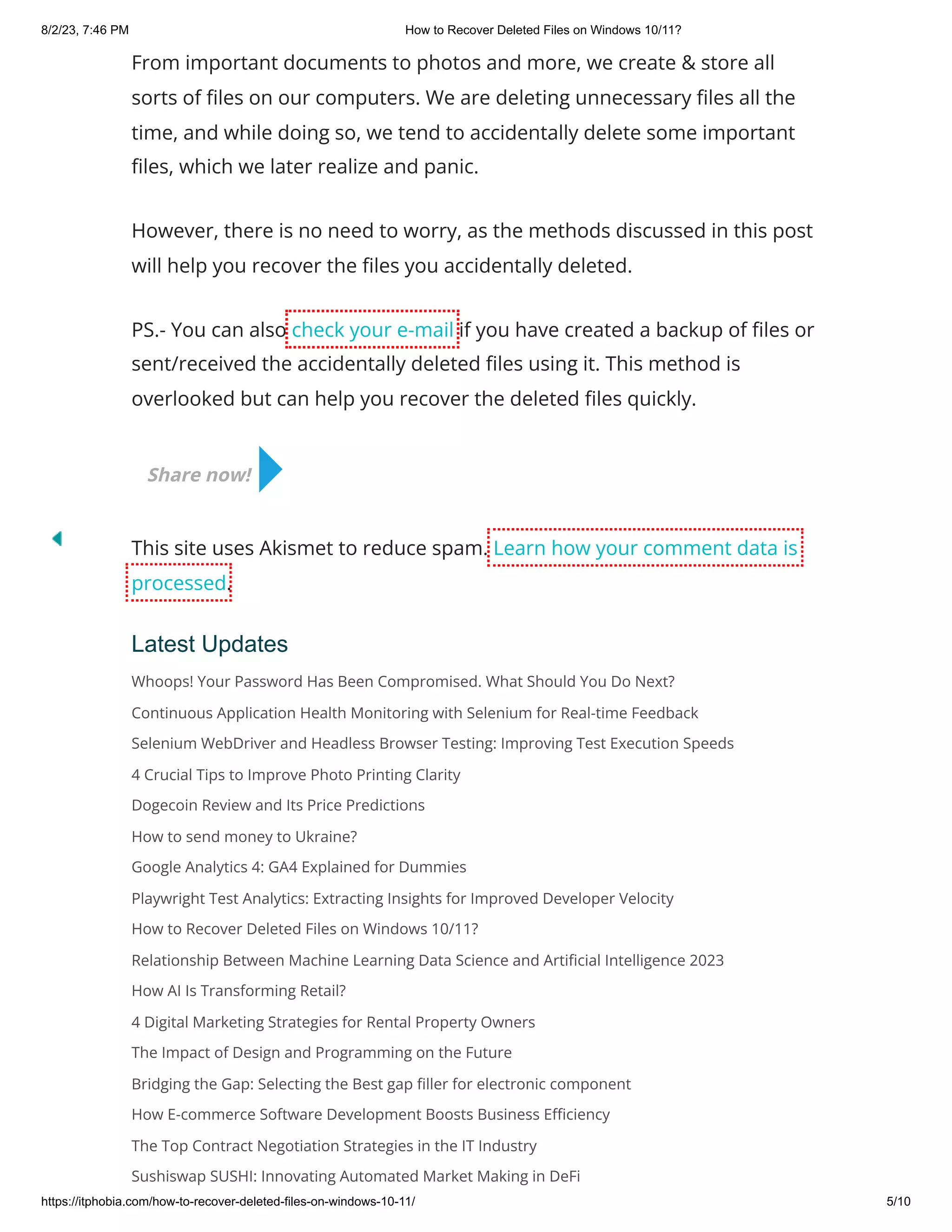 8/2/23, 7:46 PM How to Recover Deleted Files on Windows 10/11?
https://itphobia.com/how-to-recover-deleted-files-on-windows-10-11/ 5/10
From important documents to photos and more, we create & store all
sorts of files on our computers. We are deleting unnecessary files all the
time, and while doing so, we tend to accidentally delete some important
files, which we later realize and panic.
However, there is no need to worry, as the methods discussed in this post
will help you recover the files you accidentally deleted.
PS.- You can also check your e-mail if you have created a backup of files or
sent/received the accidentally deleted files using it. This method is
overlooked but can help you recover the deleted files quickly.
This site uses Akismet to reduce spam. Learn how your comment data is
processed.
Latest Updates
Whoops! Your Password Has Been Compromised. What Should You Do Next?
Continuous Application Health Monitoring with Selenium for Real-time Feedback
Selenium WebDriver and Headless Browser Testing: Improving Test Execution Speeds
4 Crucial Tips to Improve Photo Printing Clarity
Dogecoin Review and Its Price Predictions
How to send money to Ukraine?
Google Analytics 4: GA4 Explained for Dummies
Playwright Test Analytics: Extracting Insights for Improved Developer Velocity
How to Recover Deleted Files on Windows 10/11?
Relationship Between Machine Learning Data Science and Artificial Intelligence 2023
How AI Is Transforming Retail?
4 Digital Marketing Strategies for Rental Property Owners
The Impact of Design and Programming on the Future
Bridging the Gap: Selecting the Best gap filler for electronic component
How E-commerce Software Development Boosts Business Efficiency
The Top Contract Negotiation Strategies in the IT Industry
Sushiswap SUSHI: Innovating Automated Market Making in DeFi
Share now!
 