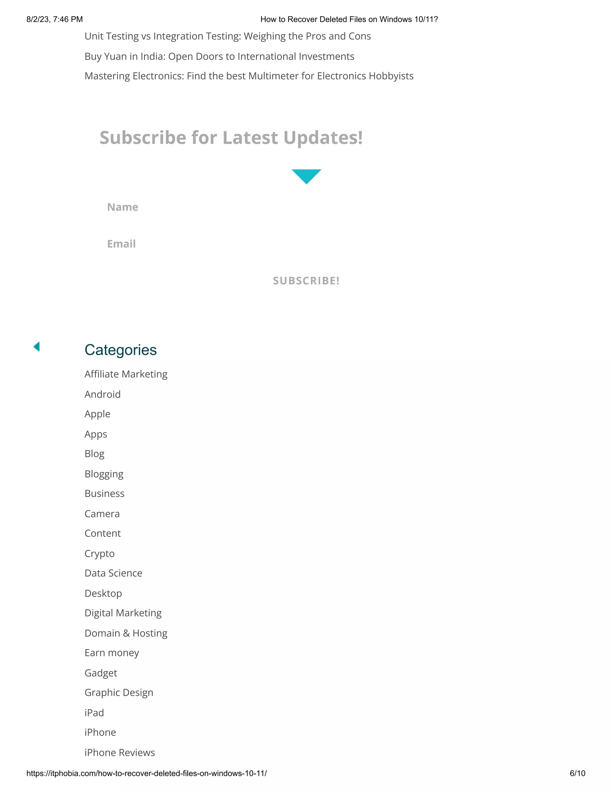 8/2/23, 7:46 PM How to Recover Deleted Files on Windows 10/11?
https://itphobia.com/how-to-recover-deleted-files-on-windows-10-11/ 6/10
Unit Testing vs Integration Testing: Weighing the Pros and Cons
Buy Yuan in India: Open Doors to International Investments
Mastering Electronics: Find the best Multimeter for Electronics Hobbyists
Categories
Affiliate Marketing
Android
Apple
Apps
Blog
Blogging
Business
Camera
Content
Crypto
Data Science
Desktop
Digital Marketing
Domain & Hosting
Earn money
Gadget
Graphic Design
iPad
iPhone
iPhone Reviews
Subscribe for Latest Updates!
Name
Email
SUBSCRIBE!
 