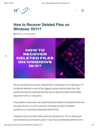 8/2/23, 7:46 PM How to Recover Deleted Files on Windows 10/11?
https://itphobia.com/how-to-recover-deleted-files-on-windows-10-11/ 1/10
How to Recover Deleted Files on
Windows 10/11?
by Shuvo A. | 0 comments
Do you know how to recover deleted files on Windows 10 or Windows 11?
Accidental deletion is one of the biggest reasons behind data loss. We
sometimes tend to overlook the files we are about to delete and simply
wipe them off our computers.
The problem arises when we realize we have deleted an important file and
thus get anxious. In such a scenario, backups provide immediate
assistance in restoring accidentally deleted files.
However, there are times when even the backups fail. This is where you
are stressed out and start to panic. If you have accidentally deleted some
U
U a
a
 