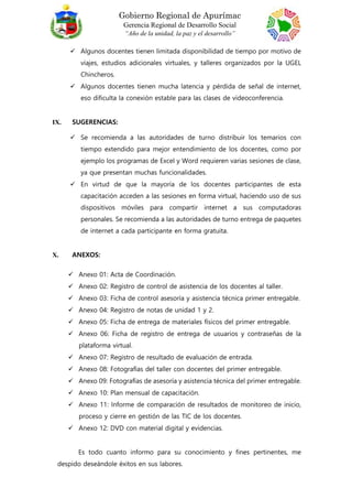 Gobierno Regional de Apurímac
Gerencia Regional de Desarrollo Social
“Año de la unidad, la paz y el desarrollo”
 Algunos docentes tienen limitada disponibilidad de tiempo por motivo de
viajes, estudios adicionales virtuales, y talleres organizados por la UGEL
Chincheros.
 Algunos docentes tienen mucha latencia y pérdida de señal de internet,
eso dificulta la conexión estable para las clases de videoconferencia.
IX. SUGERENCIAS:
 Se recomienda a las autoridades de turno distribuir los temarios con
tiempo extendido para mejor entendimiento de los docentes, como por
ejemplo los programas de Excel y Word requieren varias sesiones de clase,
ya que presentan muchas funcionalidades.
 En virtud de que la mayoría de los docentes participantes de esta
capacitación acceden a las sesiones en forma virtual, haciendo uso de sus
dispositivos móviles para compartir internet a sus computadoras
personales. Se recomienda a las autoridades de turno entrega de paquetes
de internet a cada participante en forma gratuita.
X. ANEXOS:
 Anexo 01: Acta de Coordinación.
 Anexo 02: Registro de control de asistencia de los docentes al taller.
 Anexo 03: Ficha de control asesoría y asistencia técnica primer entregable.
 Anexo 04: Registro de notas de unidad 1 y 2.
 Anexo 05: Ficha de entrega de materiales físicos del primer entregable.
 Anexo 06: Ficha de registro de entrega de usuarios y contraseñas de la
plataforma virtual.
 Anexo 07: Registro de resultado de evaluación de entrada.
 Anexo 08: Fotografías del taller con docentes del primer entregable.
 Anexo 09: Fotografías de asesoría y asistencia técnica del primer entregable.
 Anexo 10: Plan mensual de capacitación.
 Anexo 11: Informe de comparación de resultados de monitoreo de inicio,
proceso y cierre en gestión de las TIC de los docentes.
 Anexo 12: DVD con material digital y evidencias.
Es todo cuanto informo para su conocimiento y fines pertinentes, me
despido deseándole éxitos en sus labores.
 