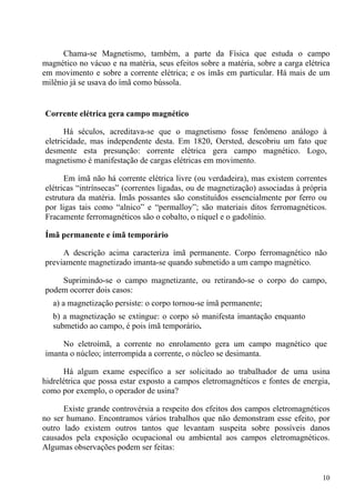 10
Chama-se Magnetismo, também, a parte da Física que estuda o campo
magnético no vácuo e na matéria, seus efeitos sobre a matéria, sobre a carga elétrica
em movimento e sobre a corrente elétrica; e os ímãs em particular. Há mais de um
milênio já se usava do ímã como bússola.
Corrente elétrica gera campo magnético
Há séculos, acreditava-se que o magnetismo fosse fenômeno análogo à
eletricidade, mas independente desta. Em 1820, Oersted, descobriu um fato que
desmente esta presunção: corrente elétrica gera campo magnético. Logo,
magnetismo é manifestação de cargas elétricas em movimento.
Em ímã não há corrente elétrica livre (ou verdadeira), mas existem correntes
elétricas “intrínsecas” (correntes ligadas, ou de magnetização) associadas à própria
estrutura da matéria. Ímãs possantes são constituídos essencialmente por ferro ou
por ligas tais como “alnico” e “permalloy”; são materiais ditos ferromagnéticos.
Fracamente ferromagnéticos são o cobalto, o níquel e o gadolínio.
Ímã permanente e ímã temporário
A descrição acima caracteriza ímã permanente. Corpo ferromagnético não
previamente magnetizado imanta-se quando submetido a um campo magnético.
Suprimindo-se o campo magnetizante, ou retirando-se o corpo do campo,
podem ocorrer dois casos:
a) a magnetização persiste: o corpo tornou-se ímã permanente;
b) a magnetização se extingue: o corpo só manifesta imantação enquanto
submetido ao campo, é pois ímã temporário.
No eletroímã, a corrente no enrolamento gera um campo magnético que
imanta o núcleo; interrompida a corrente, o núcleo se desimanta.
Há algum exame específico a ser solicitado ao trabalhador de uma usina
hidrelétrica que possa estar exposto a campos eletromagnéticos e fontes de energia,
como por exemplo, o operador de usina?
Existe grande controvérsia a respeito dos efeitos dos campos eletromagnéticos
no ser humano. Encontramos vários trabalhos que não demonstram esse efeito, por
outro lado existem outros tantos que levantam suspeita sobre possíveis danos
causados pela exposição ocupacional ou ambiental aos campos eletromagnéticos.
Algumas observações podem ser feitas:
 