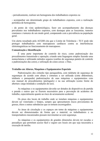 12
- periodicamente, realizar um hemograma dos trabalhadores expostos ou
- acompanhar um determinado grupo de trabalhadores expostos, com a realização
periódica de hemograma;
- do ponto de vista epidemiológico, fazer um acompanhamento das doenças
prevalentes nos trabalhadores expostos, com destaque para as leucemias, tumores
cranianos e tumores de um modo geral, comparando com a prevalência na população
geral.
Um alerta ressaltado pela ACGIH cita que o Limite de Tolerância - TLV pode não
proteger trabalhadores com marcapassos cardíacos contra as interferências
eletromagnéticas no funcionamento do marcapasso.
Comunicação e Identificação
É uma parte importante do controle do risco, como padronização dos
procedimentos transmissão e operação, criando uma linguagem simples fazendo uma
nomeclaturas e utilizando métodos seguros (cartões de segurança painéis de controle
e padronizações das cores), e utilização de cones cercas e fitas.
Trabalho em Alturas, Maquinas e Equipamentos Especiais
Padronizações dos cinturão tipo paraquedista, com talabarte de segurança de
seguranças de acordo com altura e estrutura a ser utilizada (cinta abdominais,
talabarte e paraqueda) padronizações de suas máquinas e equipamentos com
seu manual de procedimentos (português) e na sua utilização (como limite de
abertura carga instalada e condições de uso).
As máquinas e os equipamentos deverão ser dotados de dispositivos de partida
e parada e outros que se fizerem necessários para a prevenção de acidentes do
trabalho, especialmente quanto ao risco de acionamento acidental.
Os pisos dos locais de trabalho onde se instalam máquinas e equipamentos
devem ser vistoriados e limpos, sempre que apresentarem riscos provenientes de
graxas, óleos e outras substâncias que os tornem escorregadios.
As áreas de circulação e os espaços em torno de máquinas e equipamentos
devem ser dimensionados de forma que o material, os trabalhadores e os
transportadores mecanizados possam movimentar-se com segurança.
As máquinas e os equipamentos de grandes dimensões devem ter escadas e
passadiços que permitam acesso fácil e seguro aos locais em que seja necessária a
execução de tarefas.
 