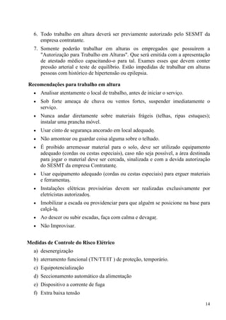 14
6. Todo trabalho em altura deverá ser previamente autorizado pelo SESMT da
empresa contratante.
7. Somente poderão trabalhar em alturas os empregados que possuírem a
"Autorização para Trabalho em Alturas". Que será emitida com a apresentação
de atestado médico capacitando-o para tal. Exames esses que devem conter
pressão arterial e teste de equilíbrio. Estão impedidas de trabalhar em alturas
pessoas com histórico de hipertensão ou epilepsia.
Recomendações para trabalho em altura
• Analisar atentamente o local de trabalho, antes de iniciar o serviço.
• Sob forte ameaça de chuva ou ventos fortes, suspender imediatamente o
serviço.
• Nunca andar diretamente sobre materiais frágeis (telhas, ripas estuques);
instalar uma prancha móvel.
• Usar cinto de segurança ancorado em local adequado.
• Não amontoar ou guardar coisa alguma sobre o telhado.
• É proibido arremessar material para o solo, deve ser utilizado equipamento
adequado (cordas ou cestas especiais), caso não seja possível, a área destinada
para jogar o material deve ser cercada, sinalizada e com a devida autorização
do SESMT da empresa Contratante.
• Usar equipamento adequado (cordas ou cestas especiais) para erguer materiais
e ferramentas.
• Instalações elétricas provisórias devem ser realizadas exclusivamente por
eletricistas autorizados.
• Imobilizar a escada ou providenciar para que alguém se posicione na base para
calçá-la.
• Ao descer ou subir escadas, faça com calma e devagar.
• Não Improvisar.
Medidas de Controle do Risco Elétrico
a) desenergização
b) aterramento funcional (TN/TT/IT ) de proteção, temporário.
c) Equipotencialização
d) Seccionamento automático da alimentação
e) Dispositivo a corrente de fuga
f) Extra baixa tensão
 