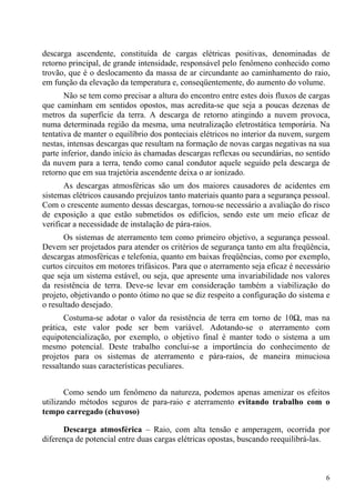 6
descarga ascendente, constituída de cargas elétricas positivas, denominadas de
retorno principal, de grande intensidade, responsável pelo fenômeno conhecido como
trovão, que é o deslocamento da massa de ar circundante ao caminhamento do raio,
em função da elevação da temperatura e, conseqüentemente, do aumento do volume.
Não se tem como precisar a altura do encontro entre estes dois fluxos de cargas
que caminham em sentidos opostos, mas acredita-se que seja a poucas dezenas de
metros da superfície da terra. A descarga de retorno atingindo a nuvem provoca,
numa determinada região da mesma, uma neutralização eletrostática temporária. Na
tentativa de manter o equilíbrio dos ponteciais elétricos no interior da nuvem, surgem
nestas, intensas descargas que resultam na formação de novas cargas negativas na sua
parte inferior, dando início às chamadas descargas reflexas ou secundárias, no sentido
da nuvem para a terra, tendo como canal condutor aquele seguido pela descarga de
retorno que em sua trajetória ascendente deixa o ar ionizado.
As descargas atmosféricas são um dos maiores causadores de acidentes em
sistemas elétricos causando prejuízos tanto materiais quanto para a segurança pessoal.
Com o crescente aumento dessas descargas, tornou-se necessário a avaliação do risco
de exposição a que estão submetidos os edifícios, sendo este um meio eficaz de
verificar a necessidade de instalação de pára-raios.
Os sistemas de aterramento tem como primeiro objetivo, a segurança pessoal.
Devem ser projetados para atender os critérios de segurança tanto em alta freqüência,
descargas atmosféricas e telefonia, quanto em baixas freqüências, como por exemplo,
curtos circuitos em motores trifásicos. Para que o aterramento seja eficaz é necessário
que seja um sistema estável, ou seja, que apresente uma invariabilidade nos valores
da resistência de terra. Deve-se levar em consideração também a viabilização do
projeto, objetivando o ponto ótimo no que se diz respeito a configuração do sistema e
o resultado desejado.
Costuma-se adotar o valor da resistência de terra em torno de 10Ω, mas na
prática, este valor pode ser bem variável. Adotando-se o aterramento com
equipotencialização, por exemplo, o objetivo final é manter todo o sistema a um
mesmo potencial. Deste trabalho conclui-se a importância do conhecimento de
projetos para os sistemas de aterramento e pára-raios, de maneira minuciosa
ressaltando suas características peculiares.
Como sendo um fenômeno da natureza, podemos apenas amenizar os efeitos
utilizando métodos seguros de para-raio e aterramento evitando trabalho com o
tempo carregado (chuvoso)
Descarga atmosférica – Raio, com alta tensão e amperagem, ocorrida por
diferença de potencial entre duas cargas elétricas opostas, buscando reequilibrá-las.
 