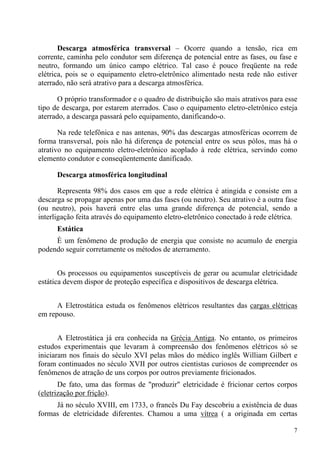 7
Descarga atmosférica transversal – Ocorre quando a tensão, rica em
corrente, caminha pelo condutor sem diferença de potencial entre as fases, ou fase e
neutro, formando um único campo elétrico. Tal caso é pouco freqüente na rede
elétrica, pois se o equipamento eletro-eletrônico alimentado nesta rede não estiver
aterrado, não será atrativo para a descarga atmosférica.
O próprio transformador e o quadro de distribuição são mais atrativos para esse
tipo de descarga, por estarem aterrados. Caso o equipamento eletro-eletrônico esteja
aterrado, a descarga passará pelo equipamento, danificando-o.
Na rede telefônica e nas antenas, 90% das descargas atmosféricas ocorrem de
forma transversal, pois não há diferença de potencial entre os seus pólos, mas há o
atrativo no equipamento eletro-eletrônico acoplado à rede elétrica, servindo como
elemento condutor e conseqüentemente danificado.
Descarga atmosférica longitudinal
Representa 98% dos casos em que a rede elétrica é atingida e consiste em a
descarga se propagar apenas por uma das fases (ou neutro). Seu atrativo é a outra fase
(ou neutro), pois haverá entre elas uma grande diferença de potencial, sendo a
interligação feita através do equipamento eletro-eletrônico conectado à rede elétrica.
Estática
È um fenômeno de produção de energia que consiste no acumulo de energia
podendo seguir corretamente os métodos de aterramento.
Os processos ou equipamentos susceptíveis de gerar ou acumular eletricidade
estática devem dispor de proteção específica e dispositivos de descarga elétrica.
A Eletrostática estuda os fenômenos elétricos resultantes das cargas elétricas
em repouso.
A Eletrostática já era conhecida na Grécia Antiga. No entanto, os primeiros
estudos experimentais que levaram à compreensão dos fenômenos elétricos só se
iniciaram nos finais do século XVI pelas mãos do médico inglês William Gilbert e
foram continuados no século XVII por outros cientistas curiosos de compreender os
fenômenos de atração de uns corpos por outros previamente fricionados.
De fato, uma das formas de "produzir" eletricidade é fricionar certos corpos
(eletrização por frição).
Já no século XVIII, em 1733, o francês Du Fay descobriu a existência de duas
formas de eletricidade diferentes. Chamou a uma vítrea ( a originada em certas
 