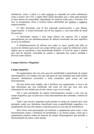 8
substâncias, como o vidro) e a outra resinosa (a originada em certas substâncias,
como a resina). Em 1753, o inglês John Canton descobriu que o vidro pode produzir
as duas formas de eletricidade, dependendo do material usado para o fricionar. Por
isso, as designações vítrea e resinosa foram substituídas por positiva e negativa,
respectivamente.
O vidro fricionado com lã fica eletrizado positivamente e com flanela,
negativamente. A resina fricionada com lã fica negativa e com uma folha de metal
fica positiva.
A eletricidade estática é uma carga elétrica em repouso. Ela é gerada
principalmente por um desbalanceamento de elétrons localizado sob uma superfície
ou no ar do ambiente.
O desbalanceamento de elétrons (em todos os casos, gerado pela falta ou
excesso de elétrons) gera assim um campo elétrico que é capaz de influenciar outros
objetos que se encontram a uma determinada distância. O nível de carga é afetado
pelo tipo de material, velocidade de contato e separação dos corpos, umidade e
diversos outros fatores.
Campos Elétrico e Magnético
Campo magnético
Os equipamentos têm um certo grau de sensibilidade à perturbação de origem
eletromagnética. Um simples raio que caia perto de uma instalação que tenha muitos
sensores, transdutores associados a sinal, comandos, pode causar um mal
funcionamento.
De uma forma mais simples, não é danificar esse equipamento, é levar a ele
uma informação que será codificada, não como um raio que caiu, mas uma
informação de uma atitude que ele deve tomar e que vai ser errada.
Isso é uma perturbação de origem eletromagnética, porque o raio cria um
campo magnético, que vai provocar o mau funcionamento dos comandos, controle de
operação.
Tudo o que envolve segurança muito grande no campo de controle deve estar
protegido contra esse fenômeno classificado como compatibilidade magnética e os
equipamentos devem estar imunes o máximo possível a esse tipo de interferência.
Deve haver uma preocupação em imunizar o equipamento para evitar o mau
funcionamento contra o fenômeno de perturbação e, ao mesmo tempo, evitar que o
equipamento produza ruídos de natureza de campo eletromagnético que perturbe o
funcionamento de outros e dele mesmo.
 