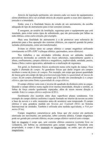 9
Através de legislação pertinente, um número cada vez maior de equipamentos
eletro-eletrônicos deve ser avaliado através de ensaios quanto a esses dois aspectos: a
emissão e a imunidade.
Então, essa é a finalidade básica do estudo de um aterramento, da escolha
adequada do tipo de aterramento para evitar correntes comuns.
É assegurar, ao usuário da instalação, segurança para o equipamento que está
instalado, para evitar certos tipos de sobretensão, que são provocadas por falhas na
rede elétrica, como curto-circuito, por exemplo.
Mais uma finalidade do aterramento é a de promover uma referencia de
potenciais para a boa operação dos sistemas elétricos, em especial quando há partes
isoladas eletricamente, como um transformador.
Evitam os efeitos tanto no campo elétrico e campo magnético utilizando
corretamente os EPI e EPC’s (choque elétrico, queimadura, arcos elétricos).
Nos trabalhos e nas atividades referidas devem ser adotadas medidas
preventivas destinadas ao controle dos riscos adicionais, especialmente quanto a
altura, confinamento, campos elétricos e magnéticos, explosividade, umidade, poeira,
fauna e flora e outros agravantes, adotando-se a sinalização de segurança.
Em geral, os fenômenos físicos acontecem numa certa região do espaço. Essa
região é chamada de campo. As grandezas físicas que darão origem aos campos
recebem o nome de fontes de campos. Por exemplo, um corpo que possui quantidade
de massa gera um campo do tipo gravitacional,cuja fonte é a quantidade de massa do
corpo. Já em corpos eletrizados, o campo que é levado em consideração é o campo
elétrico, que tem como fonte a quantidade de carga elétrica.
O campo elétrico varia com o inverso do quadrado da distância entre as cargas.
Quando o campo elétrico numa região tiver mesma intensidade, direção e sentido, as
linhas de força estarão igualmente espaçadas, além de terem mesma direção e
sentido. Este é o campo elétrico uniforme (CEU).
Geralmente eles ocorrem entre duas superfícies planas condutoras. Um
exemplo de campo elétrico uniforme é aquele formado no interior da nuvem ou entre
a base da nuvem e o solo, momentos antes de acontecer uma tempestade. O campo
elétrico é uma grandeza medida em Newton por Coulomb (N/C) no Sistema
Internacional de unidades. Também é utilizada uma medida equivalente, o Volt por
metro (V/m).
Campo magnético caracteriza-se pela força que ele exerce em partícula
eletrizada em movimento; em particular, sobre corrente elétrica. Campo magnético
pode ser gerado por corrente elétrica, ou por campo elétrico variável com o tempo.
Ímã ou magneto é corpo que, sem corrente elétrica ostensiva (corrente livre ou
verdadeira, em bobina ou enrolamento) gera campo magnético. Possuindo esta
propriedade, o corpo é dito imantado ou magnetizado; ou então, que ele possui
magnetismo.
 