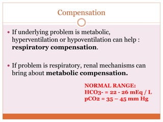 Compensation
 If underlying problem is metabolic,
hyperventilation or hypoventilation can help :
respiratory compensation.
 If problem is respiratory, renal mechanisms can
bring about metabolic compensation.
NORMAL RANGE:
HCO3- = 22 - 26 mEq / L
pCO2 = 35 – 45 mm Hg
 