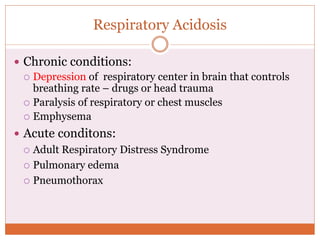 Respiratory Acidosis
 Chronic conditions:
 Depression of respiratory center in brain that controls
breathing rate – drugs or head trauma
 Paralysis of respiratory or chest muscles
 Emphysema
 Acute conditons:
 Adult Respiratory Distress Syndrome
 Pulmonary edema
 Pneumothorax
 