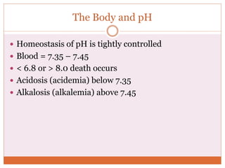 The Body and pH
 Homeostasis of pH is tightly controlled
 Blood = 7.35 – 7.45
 < 6.8 or > 8.0 death occurs
 Acidosis (acidemia) below 7.35
 Alkalosis (alkalemia) above 7.45
 