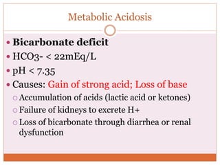Metabolic Acidosis
 Bicarbonate deficit
 HCO3- < 22mEq/L
 pH < 7.35
 Causes: Gain of strong acid; Loss of base
 Accumulation of acids (lactic acid or ketones)
 Failure of kidneys to excrete H+
 Loss of bicarbonate through diarrhea or renal
dysfunction
 