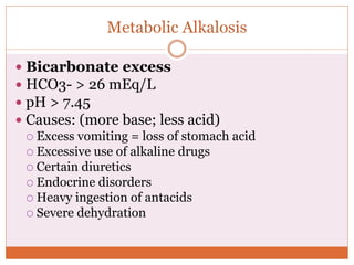 Metabolic Alkalosis
 Bicarbonate excess
 HCO3- > 26 mEq/L
 pH > 7.45
 Causes: (more base; less acid)
 Excess vomiting = loss of stomach acid
 Excessive use of alkaline drugs
 Certain diuretics
 Endocrine disorders
 Heavy ingestion of antacids
 Severe dehydration
 