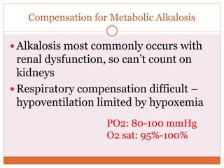 Compensation for Metabolic Alkalosis
 Alkalosis most commonly occurs with
renal dysfunction, so can’t count on
kidneys
 Respiratory compensation difficult –
hypoventilation limited by hypoxemia
PO2: 80-100 mmHg
O2 sat: 95%-100%
 