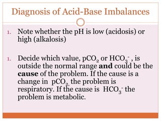 Diagnosis of Acid-Base Imbalances
1. Note whether the pH is low (acidosis) or
high (alkalosis)
1. Decide which value, pCO2 or HCO3
- , is
outside the normal range and could be the
cause of the problem. If the cause is a
change in pCO2, the problem is
respiratory. If the cause is HCO3
- the
problem is metabolic.
 