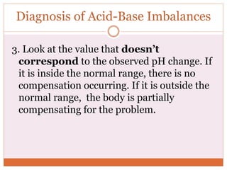 3. Look at the value that doesn’t
correspond to the observed pH change. If
it is inside the normal range, there is no
compensation occurring. If it is outside the
normal range, the body is partially
compensating for the problem.
Diagnosis of Acid-Base Imbalances
 