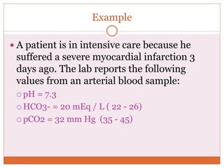 Example
 A patient is in intensive care because he
suffered a severe myocardial infarction 3
days ago. The lab reports the following
values from an arterial blood sample:
 pH = 7.3
 HCO3- = 20 mEq / L ( 22 - 26)
 pCO2 = 32 mm Hg (35 - 45)
 
