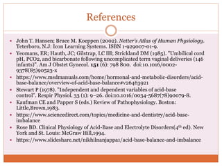 References
 John T. Hansen; Bruce M. Koeppen (2002). Netter's Atlas of Human Physiology.
Teterboro, N.J: Icon Learning Systems. ISBN 1-929007-01-9.
 Yeomans, ER; Hauth, JC; Gilstrap, LC III; Strickland DM (1985). "Umbilical cord
pH, PCO2, and bicarbonate following uncomplicated term vaginal deliveries (146
infants)". Am J Obstet Gynecol. 151 (6): 798 800. doi:10.1016/0002-
9378(85)90523-x
 https://www.msdmanuals.com/home/hormonal-and-metabolic-disorders/acid-
base-balance/overview-of-acid-base-balance#v26463921
 Stewart P (1978). "Independent and dependent variables of acid-base
control". Respir Physiol. 33 (1): 9–26. doi:10.1016/0034-5687(78)90079-8.
 Kaufman CE and Papper S (eds.) Review of Pathophysiology. Boston:
Little,Brown,1983.
 https://www.sciencedirect.com/topics/medicine-and-dentistry/acid-base-
imbalance
 Rose BD. Clinical Physiology of Acid-Base and Electrolyte Disorders(4th ed). New
York and St. Louis: McGraw Hill,1994.
 https://www.slideshare.net/nikhilnanjappa1/acid-base-balance-and-imbalance
 