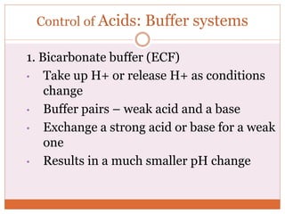 Control of Acids: Buffer systems
1. Bicarbonate buffer (ECF)
• Take up H+ or release H+ as conditions
change
• Buffer pairs – weak acid and a base
• Exchange a strong acid or base for a weak
one
• Results in a much smaller pH change
 