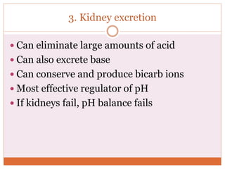 3. Kidney excretion
 Can eliminate large amounts of acid
 Can also excrete base
 Can conserve and produce bicarb ions
 Most effective regulator of pH
 If kidneys fail, pH balance fails
 