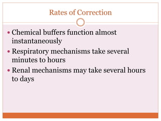Rates of Correction
 Chemical buffers function almost
instantaneously
 Respiratory mechanisms take several
minutes to hours
 Renal mechanisms may take several hours
to days
 